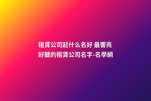 租賃公司起什么名好 最響亮好聽的租賃公司名字-名學網-第1張-公司起名-玄機派